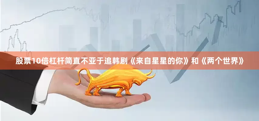 股票10倍杠杆简直不亚于追韩剧《来自星星的你》和《两个世界》
