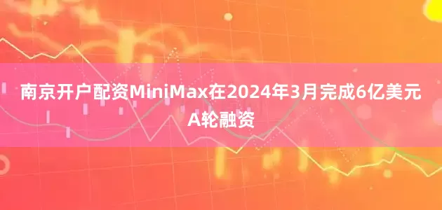 南京开户配资MiniMax在2024年3月完成6亿美元A轮融资