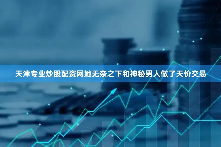 天津专业炒股配资网她无奈之下和神秘男人做了天价交易