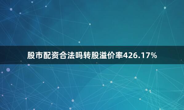 股市配资合法吗转股溢价率426.17%