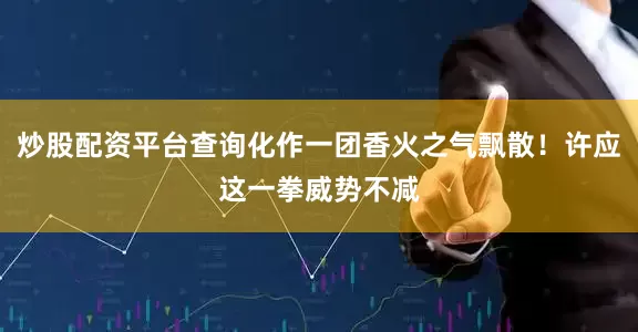 炒股配资平台查询化作一团香火之气飘散！许应这一拳威势不减