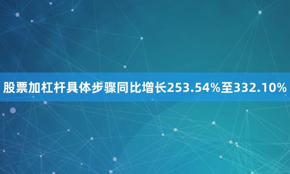 股票加杠杆具体步骤同比增长253.54%至332.10%