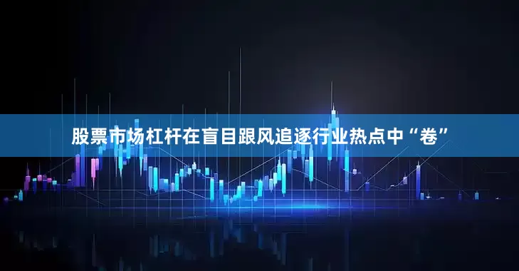 股票市场杠杆在盲目跟风追逐行业热点中“卷”