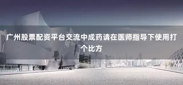 广州股票配资平台交流中成药请在医师指导下使用打个比方