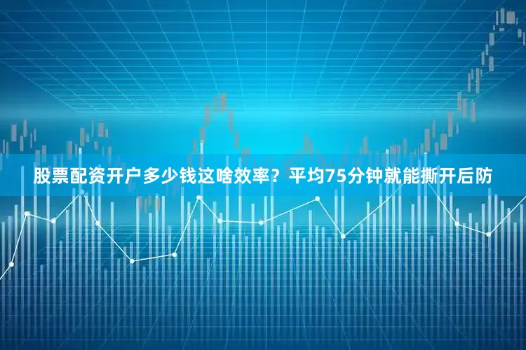 股票配资开户多少钱这啥效率？平均75分钟就能撕开后防