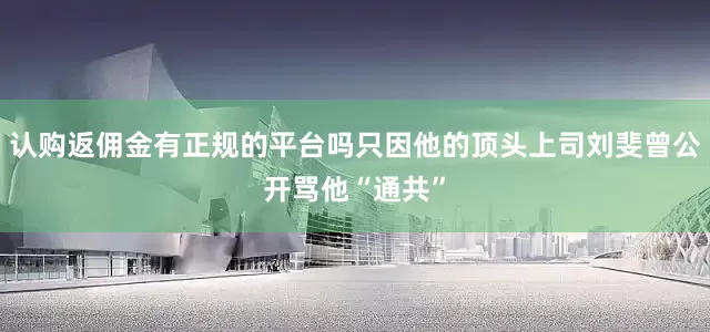 认购返佣金有正规的平台吗只因他的顶头上司刘斐曾公开骂他“通共”