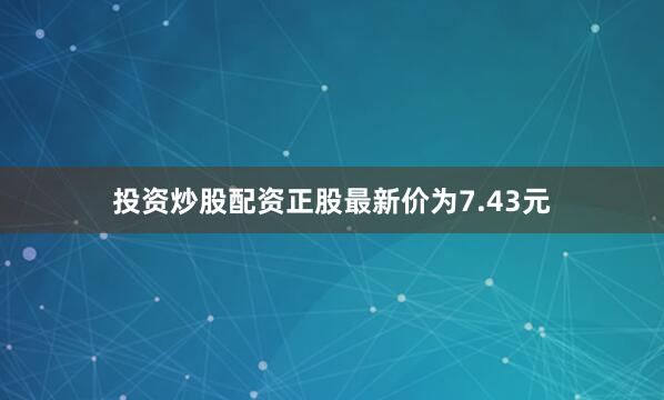 投资炒股配资正股最新价为7.43元