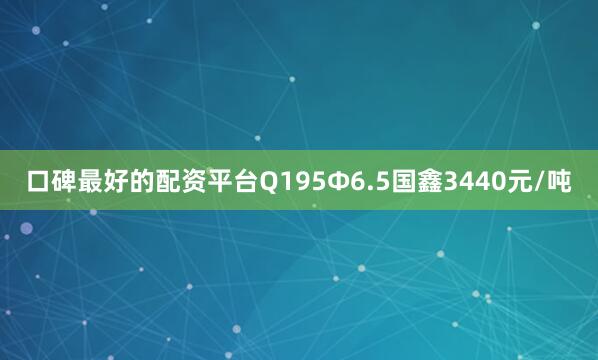 口碑最好的配资平台Q195Ф6.5国鑫3440元/吨