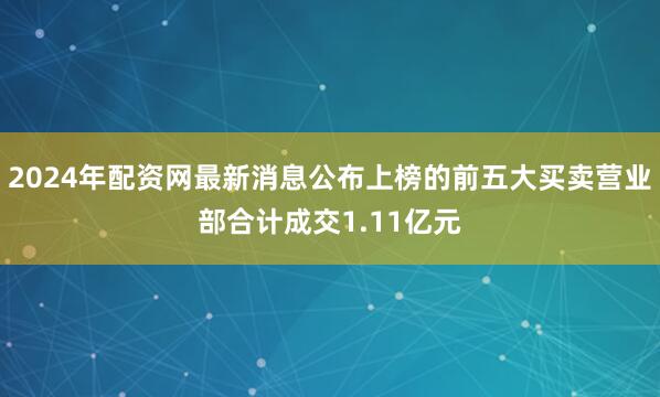 2024年配资网最新消息公布上榜的前五大买卖营业部合计成交1.11亿元
