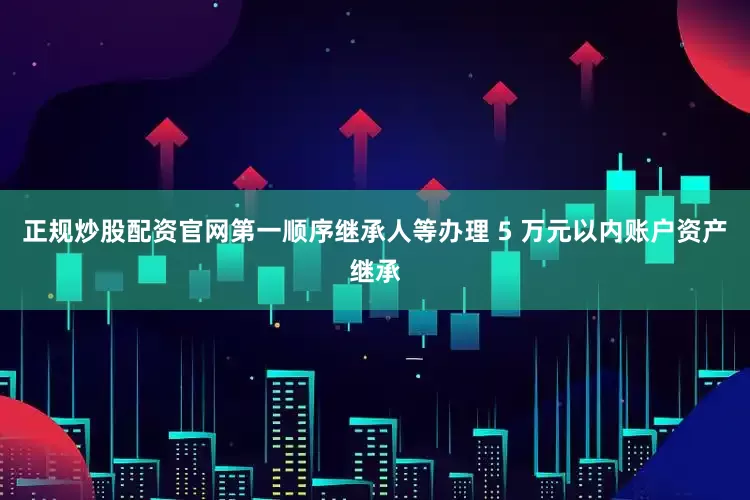 正规炒股配资官网第一顺序继承人等办理 5 万元以内账户资产继承