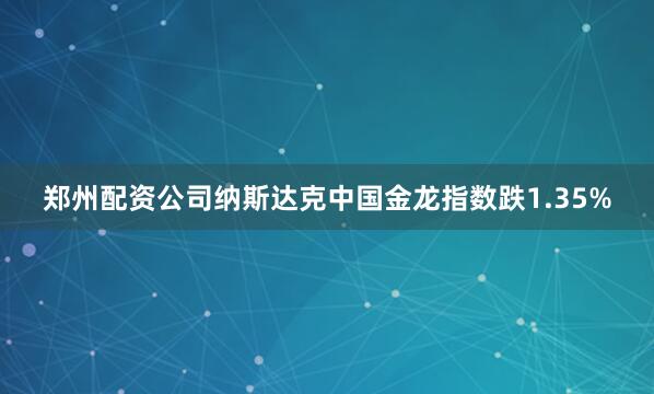 郑州配资公司纳斯达克中国金龙指数跌1.35%