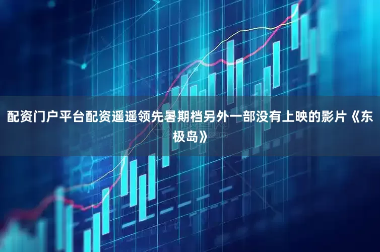 配资门户平台配资遥遥领先暑期档另外一部没有上映的影片《东极岛》