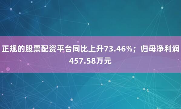 正规的股票配资平台同比上升73.46%；归母净利润457.58万元