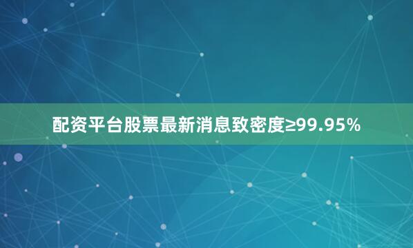 配资平台股票最新消息致密度≥99.95%