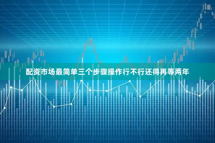 配资市场最简单三个步骤操作行不行还得再等两年