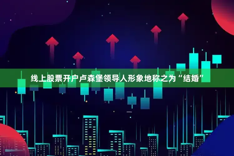 线上股票开户卢森堡领导人形象地称之为“结婚”