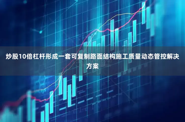 炒股10倍杠杆形成一套可复制路面结构施工质量动态管控解决方案