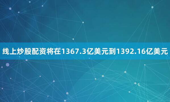 线上炒股配资将在1367.3亿美元到1392.16亿美元