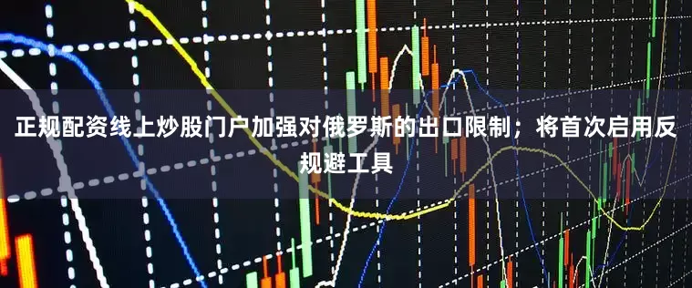 正规配资线上炒股门户加强对俄罗斯的出口限制；将首次启用反规避工具