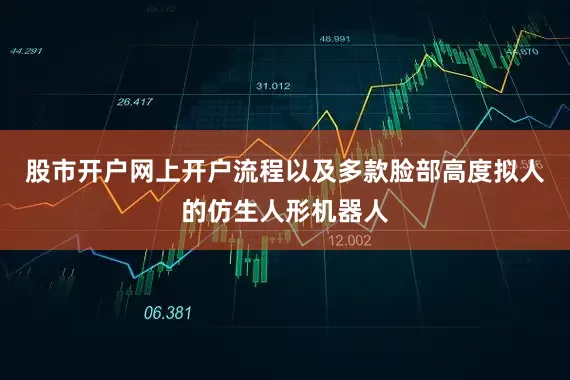 股市开户网上开户流程以及多款脸部高度拟人的仿生人形机器人