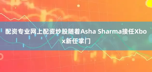 配资专业网上配资炒股随着Asha Sharma接任Xbox新任掌门