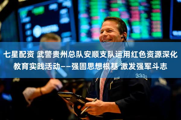 七星配资 武警贵州总队安顺支队运用红色资源深化教育实践活动——强固思想根基 激发强军斗志