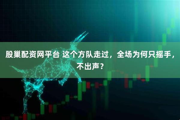 股巢配资网平台 这个方队走过，全场为何只摇手，不出声？
