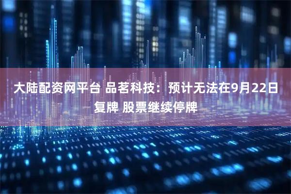 大陆配资网平台 品茗科技：预计无法在9月22日复牌 股票继续停牌