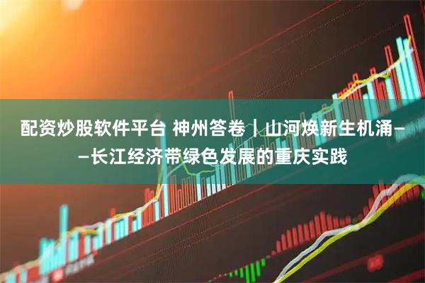 配资炒股软件平台 神州答卷｜山河焕新生机涌——长江经济带绿色发展的重庆实践