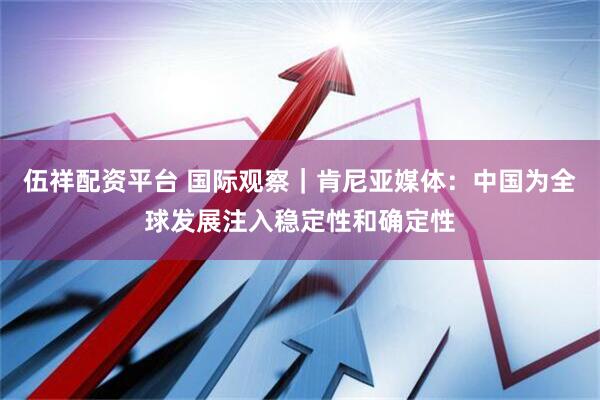 伍祥配资平台 国际观察｜肯尼亚媒体：中国为全球发展注入稳定性和确定性