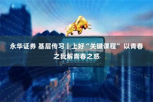 永华证券 基层传习｜上好“关键课程” 以青春之我解青春之惑