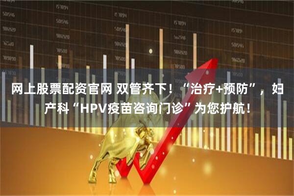 网上股票配资官网 双管齐下！“治疗+预防”，妇产科“HPV疫苗咨询门诊”为您护航！