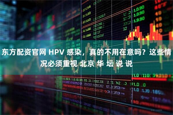东方配资官网 HPV 感染，真的不用在意吗？这些情况必须重视 北京 华 坛 说 说