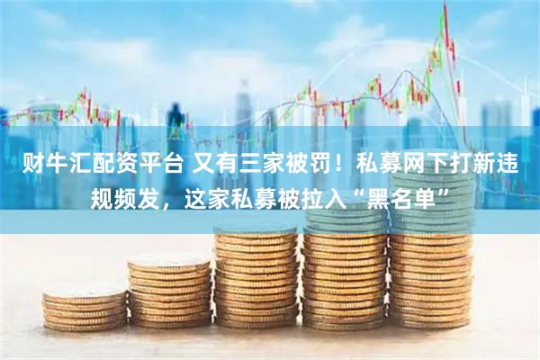 财牛汇配资平台 又有三家被罚！私募网下打新违规频发，这家私募被拉入“黑名单”