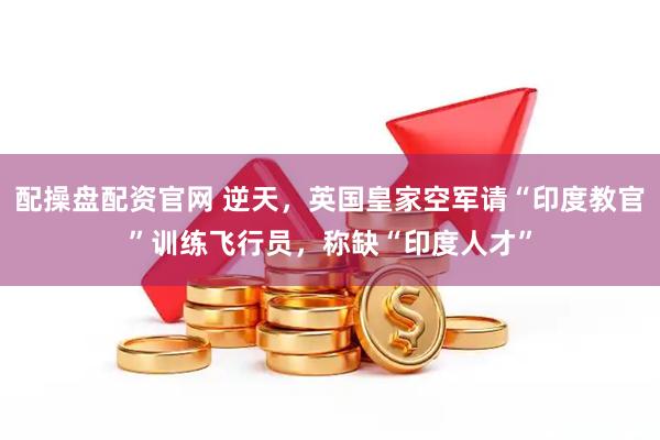 配操盘配资官网 逆天，英国皇家空军请“印度教官”训练飞行员，称缺“印度人才”