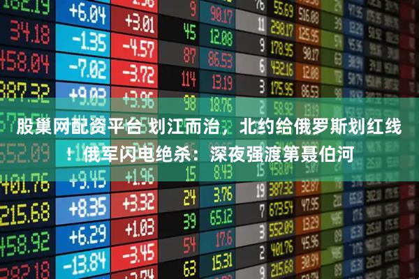 股巢网配资平台 划江而治，北约给俄罗斯划红线！俄军闪电绝杀：深夜强渡第聂伯河