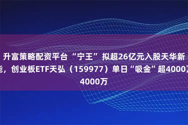 升富策略配资平台 “宁王” 拟超26亿元入股天华新能，创业板ETF天弘（159977）单日“吸金”超4000万