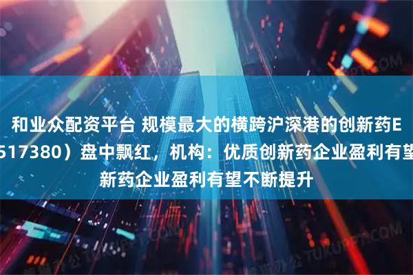 和业众配资平台 规模最大的横跨沪深港的创新药ETF天弘（517380）盘中飘红，机构：优质创新药企业盈利有望不断提升