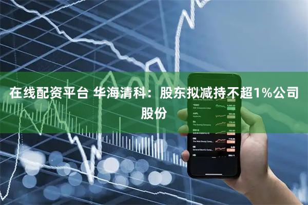 在线配资平台 华海清科：股东拟减持不超1%公司股份