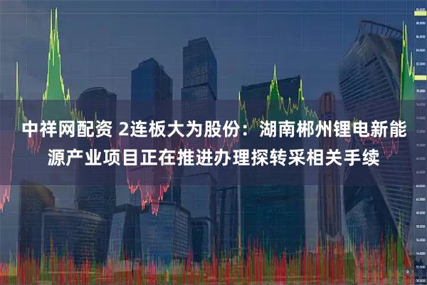 中祥网配资 2连板大为股份：湖南郴州锂电新能源产业项目正在推进办理探转采相关手续