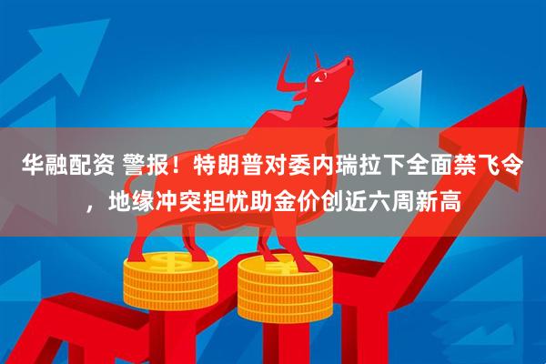 华融配资 警报！特朗普对委内瑞拉下全面禁飞令，地缘冲突担忧助金价创近六周新高