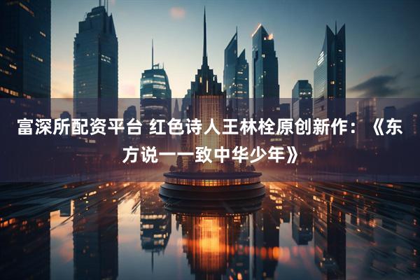 富深所配资平台 红色诗人王林栓原创新作：《东方说一一致中华少年》
