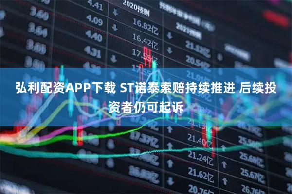 弘利配资APP下载 ST诺泰索赔持续推进 后续投资者仍可起诉