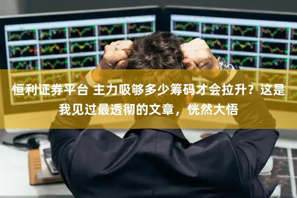 恒利证券平台 主力吸够多少筹码才会拉升？这是我见过最透彻的文章，恍然大悟