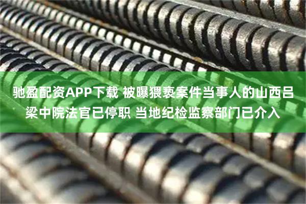 驰盈配资APP下载 被曝猥亵案件当事人的山西吕梁中院法官已停职 当地纪检监察部门已介入