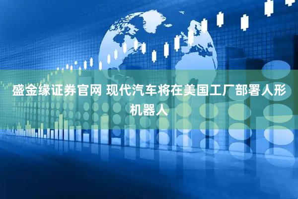 盛金缘证券官网 现代汽车将在美国工厂部署人形机器人