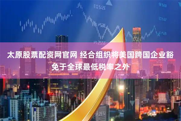 太原股票配资网官网 经合组织将美国跨国企业豁免于全球最低税率之外