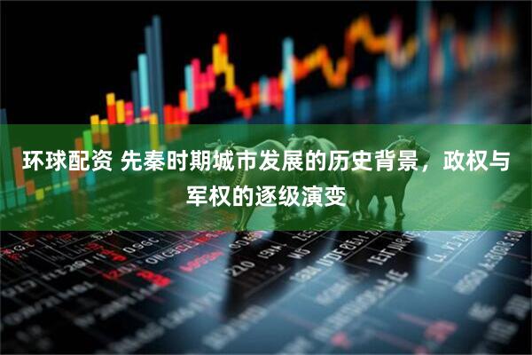 环球配资 先秦时期城市发展的历史背景，政权与军权的逐级演变