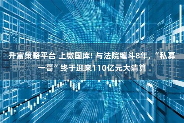 升富策略平台 上缴国库! 与法院缠斗8年, “私募一哥”终于迎来110亿元大清算