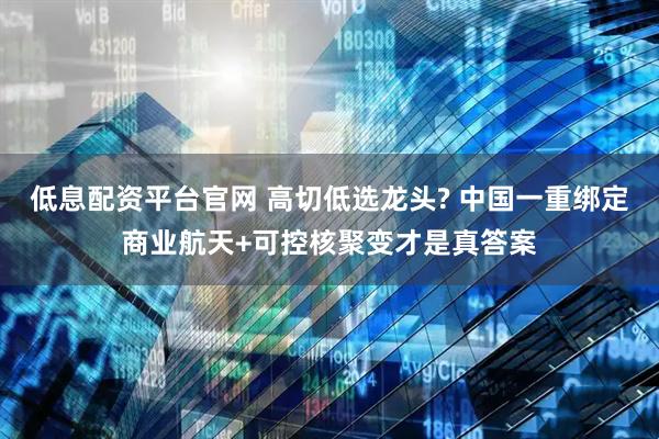 低息配资平台官网 高切低选龙头? 中国一重绑定商业航天+可控核聚变才是真答案